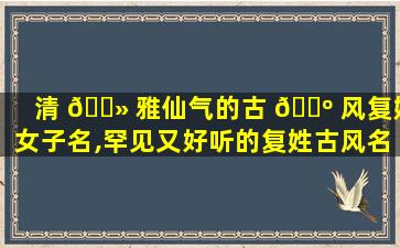 清 🌻 雅仙气的古 🌺 风复姓女子名,罕见又好听的复姓古风名字